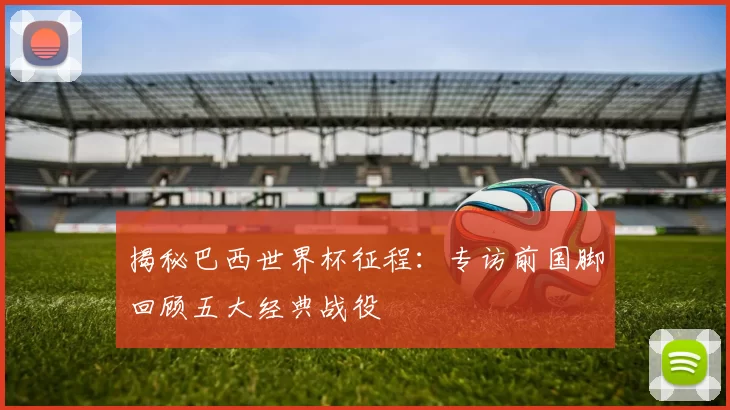 揭秘巴西世界杯征程：专访前国脚回顾五大经典战役