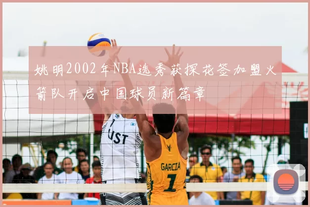 姚明2002年NBA选秀获探花签加盟火箭队开启中国球员新篇章