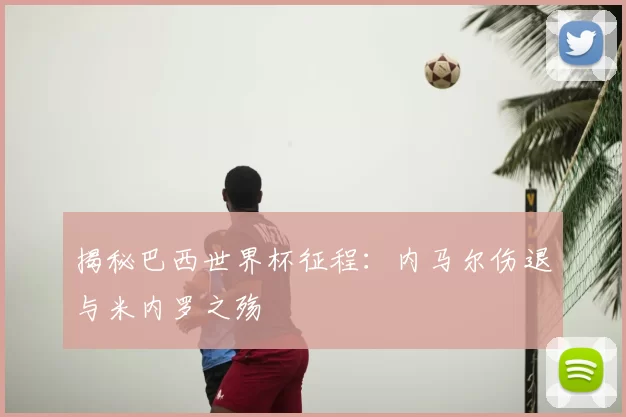 揭秘巴西世界杯征程：内马尔伤退与米内罗之殇
