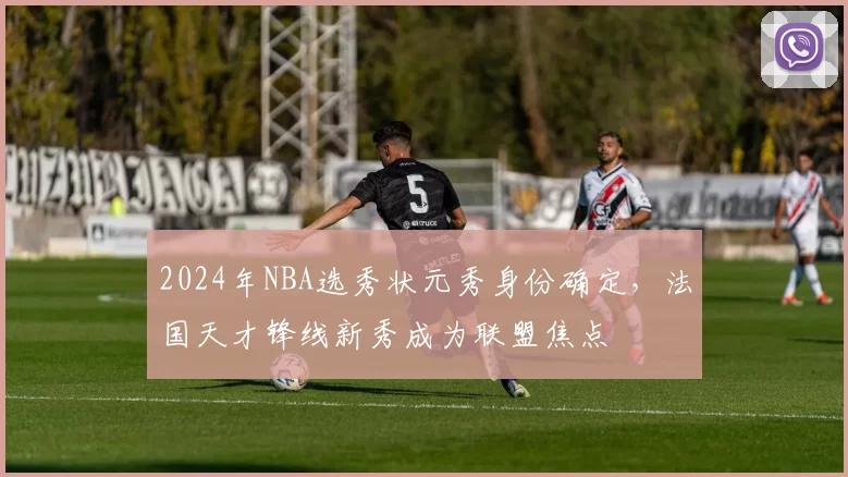 2024年NBA选秀状元秀身份确定，法国天才锋线新秀成为联盟焦点
