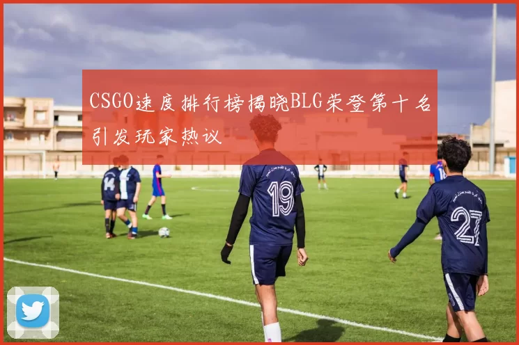 CSGO速度排行榜揭晓BLG荣登第十名引发玩家热议