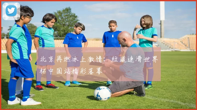 北京再燃冰上激情：短道速滑世界杯中国站精彩落幕