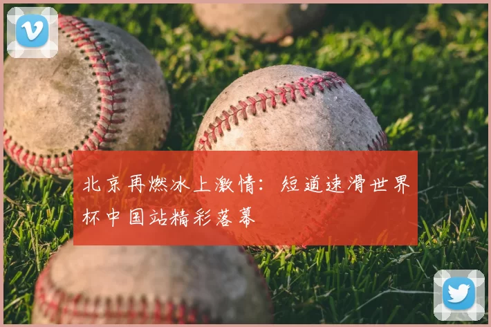 北京再燃冰上激情：短道速滑世界杯中国站精彩落幕
