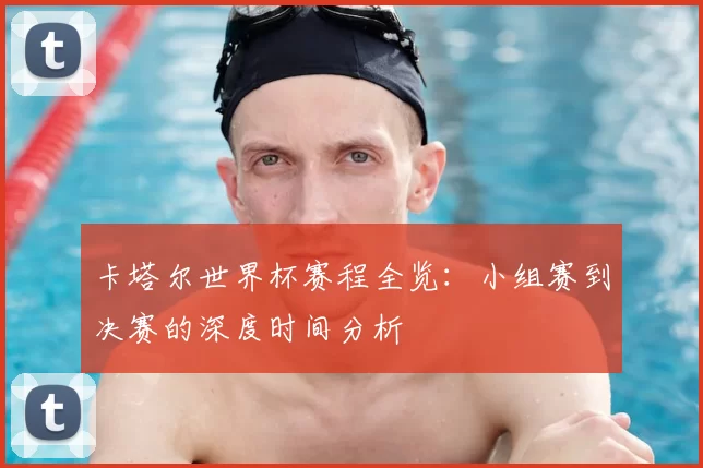 卡塔尔世界杯赛程全览：小组赛到决赛的深度时间分析