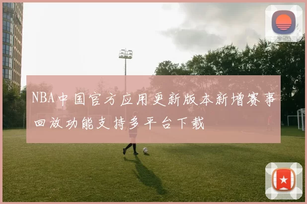 NBA中国官方应用更新版本新增赛事回放功能支持多平台下载