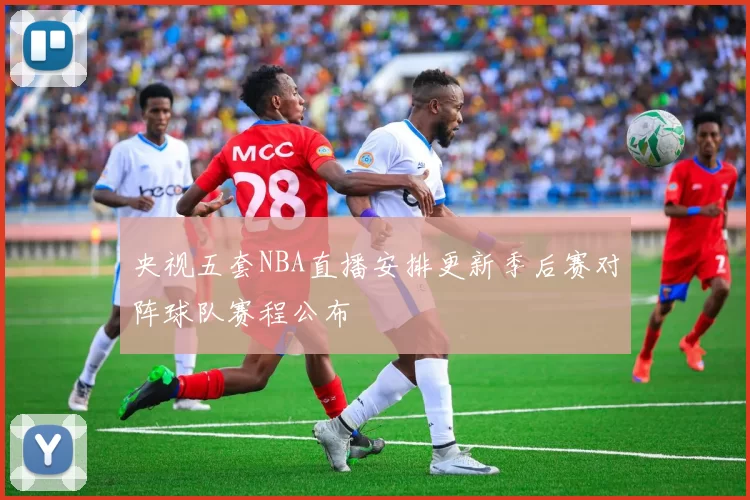央视五套NBA直播安排更新季后赛对阵球队赛程公布