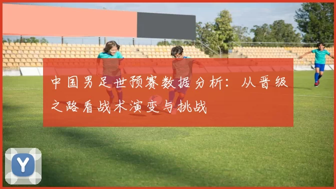 中国男足世预赛数据分析：从晋级之路看战术演变与挑战