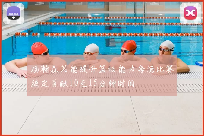 杨瀚森若能提升篮板能力每场比赛稳定贡献10至15分钟时间