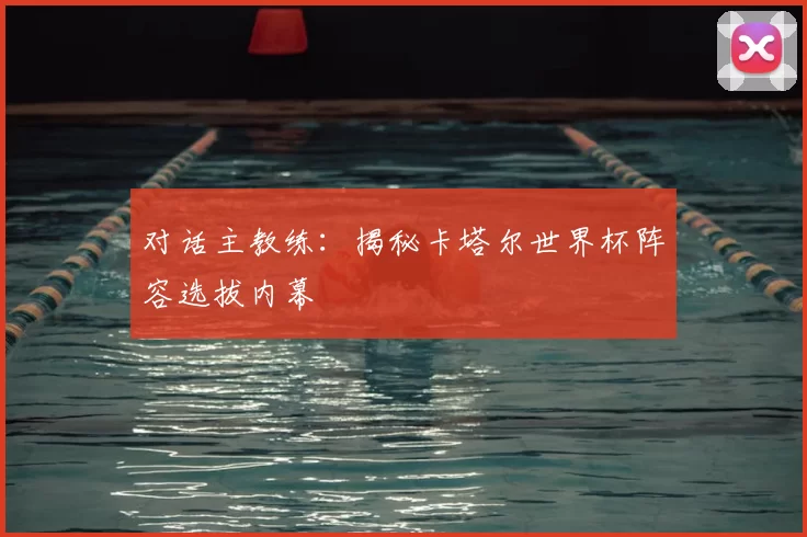 对话主教练：揭秘卡塔尔世界杯阵容选拔内幕