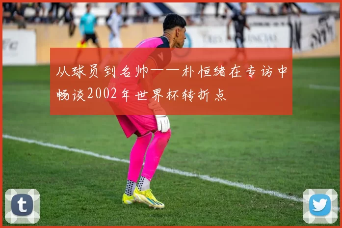从球员到名帅——朴恒绪在专访中畅谈2002年世界杯转折点