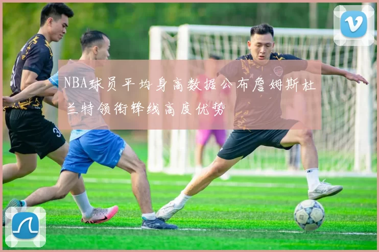 NBA球员平均身高数据公布詹姆斯杜兰特领衔锋线高度优势