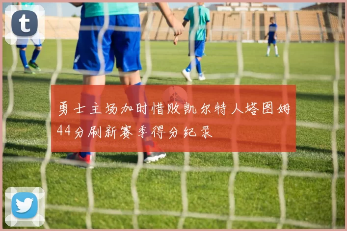 勇士主场加时惜败凯尔特人塔图姆44分刷新赛季得分纪录