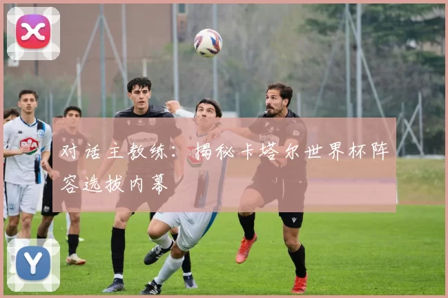 对话主教练：揭秘卡塔尔世界杯阵容选拔内幕