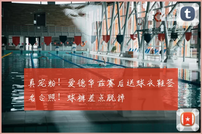 真宠粉！爱德华兹赛后送球衣鞋签名合照！球裤差点脱掉