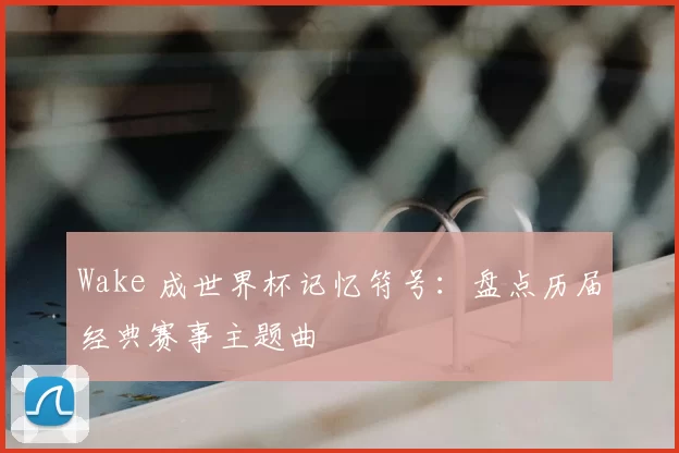 Wake 成世界杯记忆符号：盘点历届经典赛事主题曲