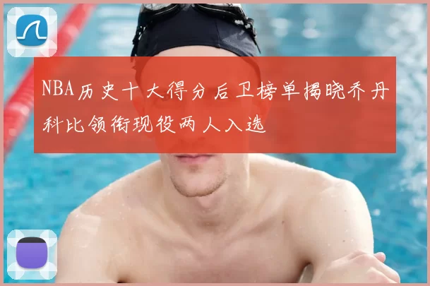 NBA历史十大得分后卫榜单揭晓乔丹科比领衔现役两人入选
