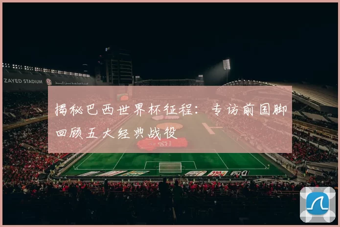 揭秘巴西世界杯征程：专访前国脚回顾五大经典战役