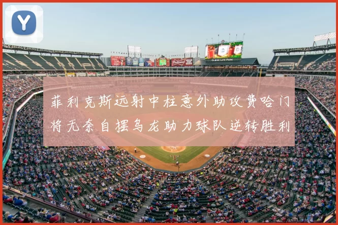 菲利克斯远射中柱意外助攻费哈门将无奈自摆乌龙助力球队逆转胜利