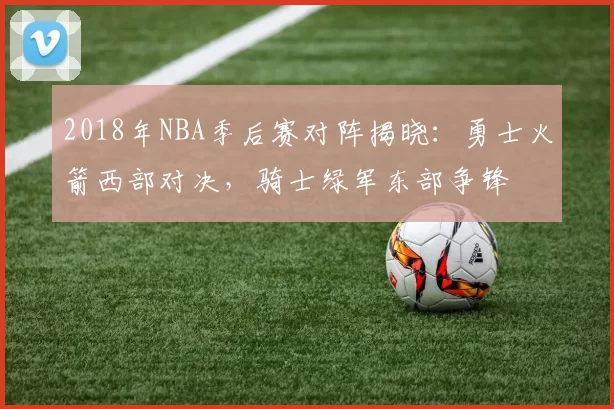 2018年NBA季后赛对阵揭晓:勇士火箭西部对决,骑士绿军东部争锋