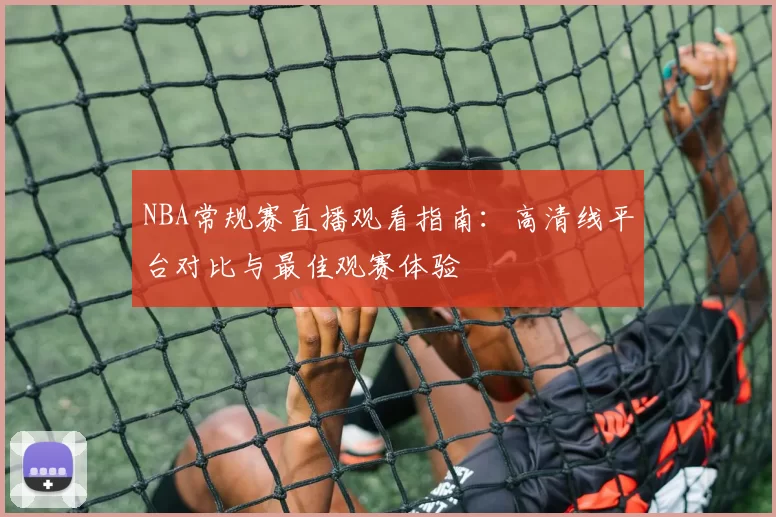 NBA常规赛直播观看指南：高清线平台对比与最佳观赛体验