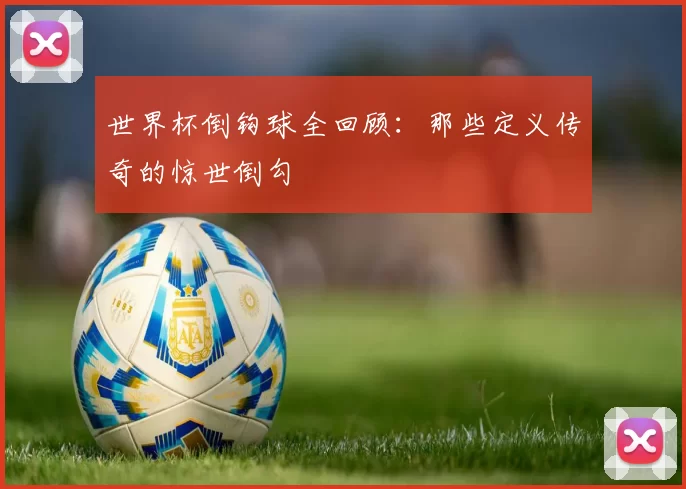 世界杯倒钩球全回顾：那些定义传奇的惊世倒勾