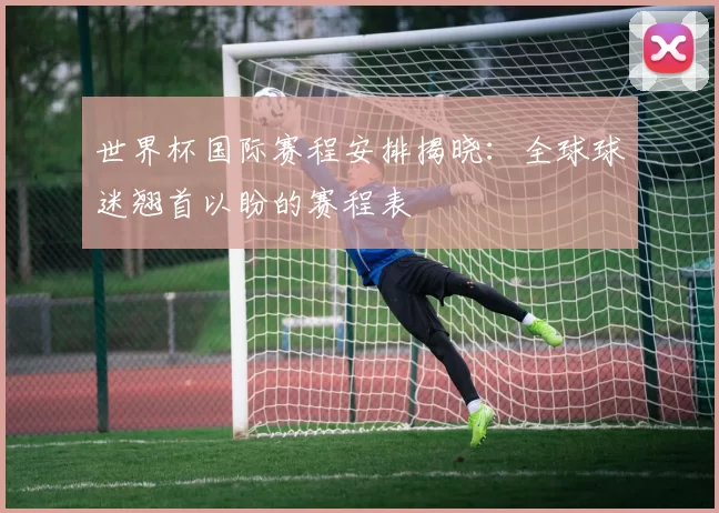 世界杯国际赛程安排揭晓：全球球迷翘首以盼的赛程表