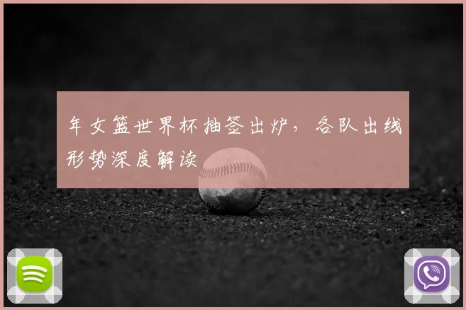 年女篮世界杯抽签出炉，各队出线形势深度解读