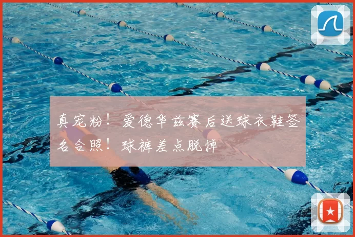 真宠粉！爱德华兹赛后送球衣鞋签名合照！球裤差点脱掉