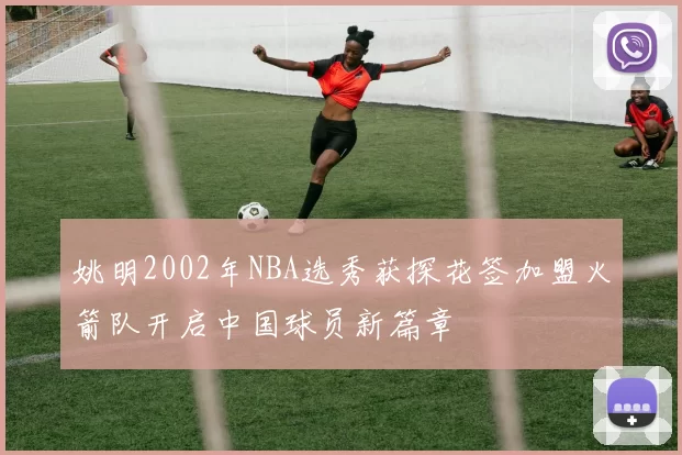 姚明2002年NBA选秀获探花签加盟火箭队开启中国球员新篇章