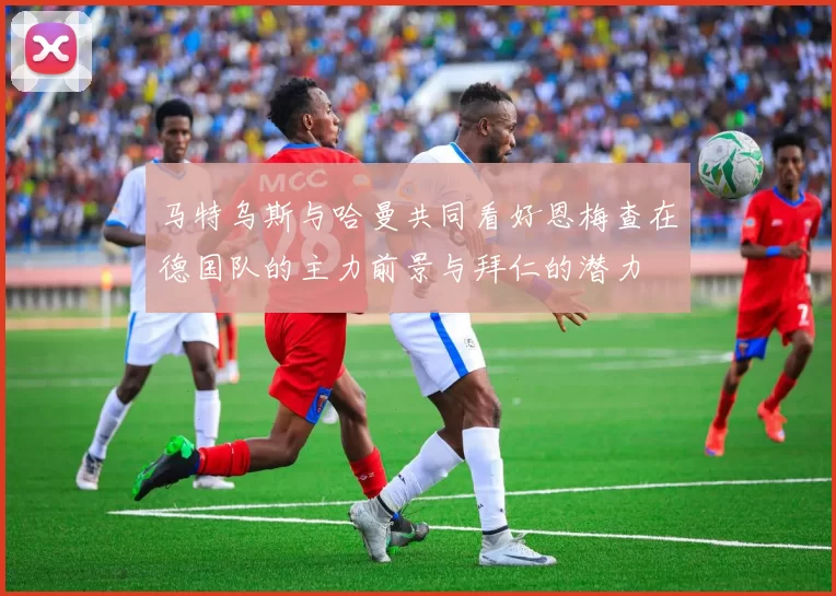 马特乌斯与哈曼共同看好恩梅查在德国队的主力前景与拜仁的潜力