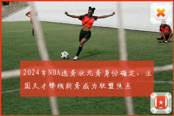 2024年NBA选秀状元秀身份确定，法国天才锋线新秀成为联盟焦点