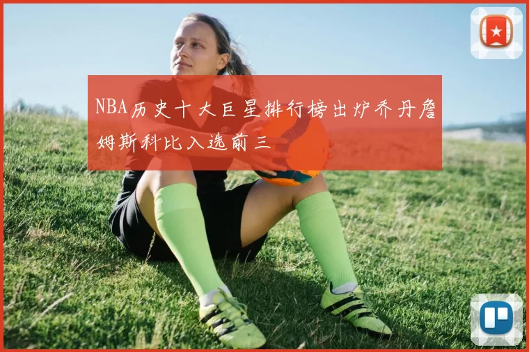 NBA历史十大巨星排行榜出炉乔丹詹姆斯科比入选前三