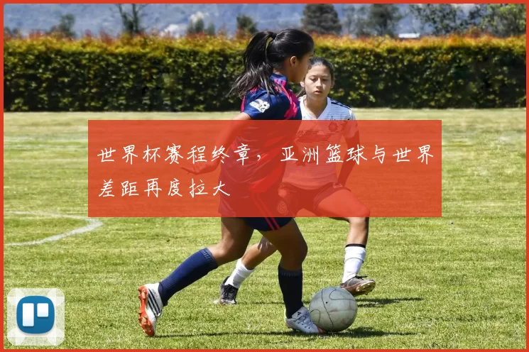 世界杯赛程终章，亚洲篮球与世界差距再度拉大