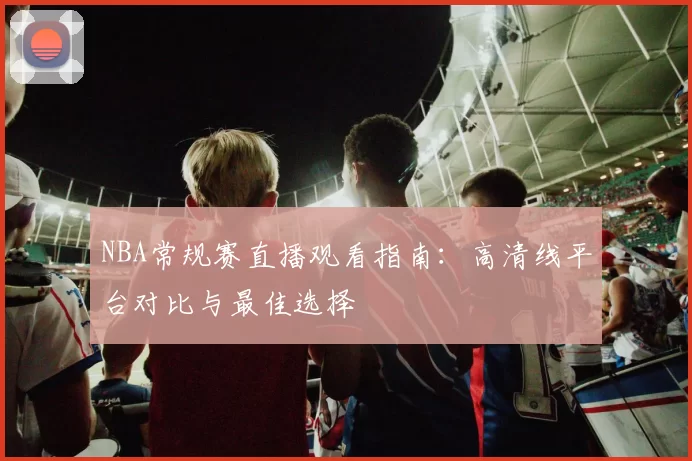 NBA常规赛直播观看指南：高清线平台对比与最佳选择