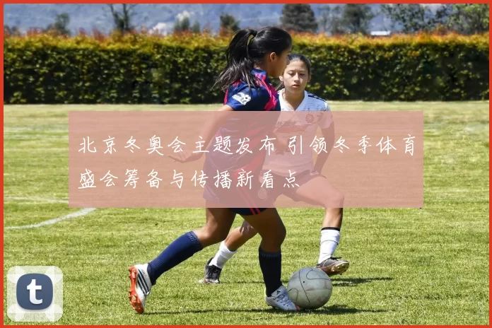北京冬奥会主题发布 引领冬季体育盛会筹备与传播新看点