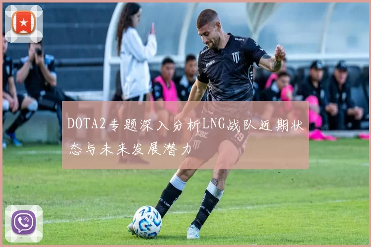 DOTA2专题深入分析LNG战队近期状态与未来发展潜力