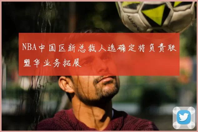 NBA中国区新总裁人选确定将负责联盟华业务拓展