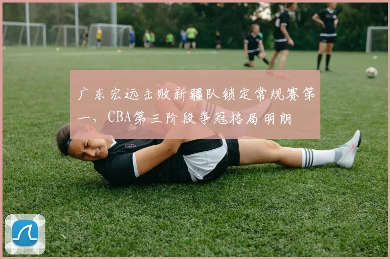 广东宏远击败新疆队锁定常规赛第一，CBA第三阶段争冠格局明朗