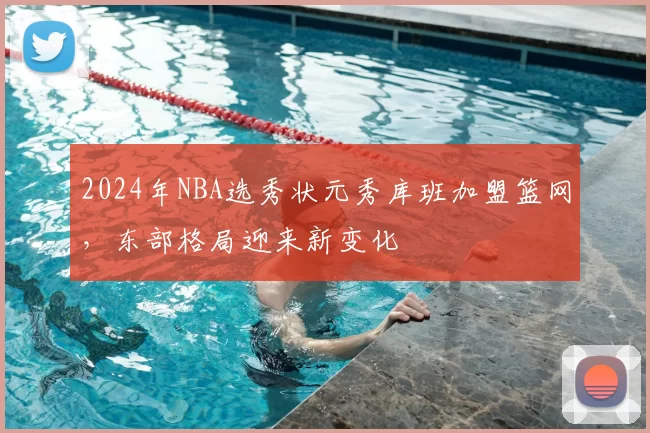 2024年NBA选秀状元秀库班加盟篮网，东部格局迎来新变化