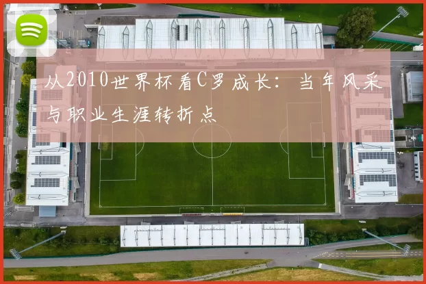 从2010世界杯看C罗成长：当年风采与职业生涯转折点