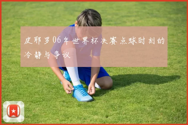 皮耶罗06年世界杯决赛点球时刻的冷静与争议