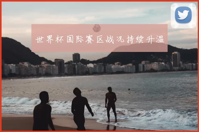 世界杯国际赛区战况持续升温
