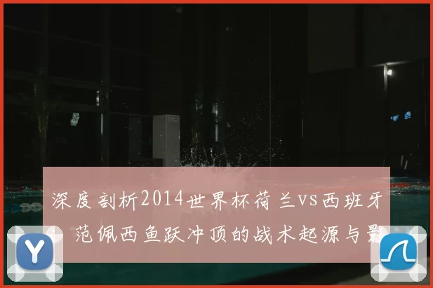 深度剖析2014世界杯荷兰vs西班牙：范佩西鱼跃冲顶的战术起源与影响