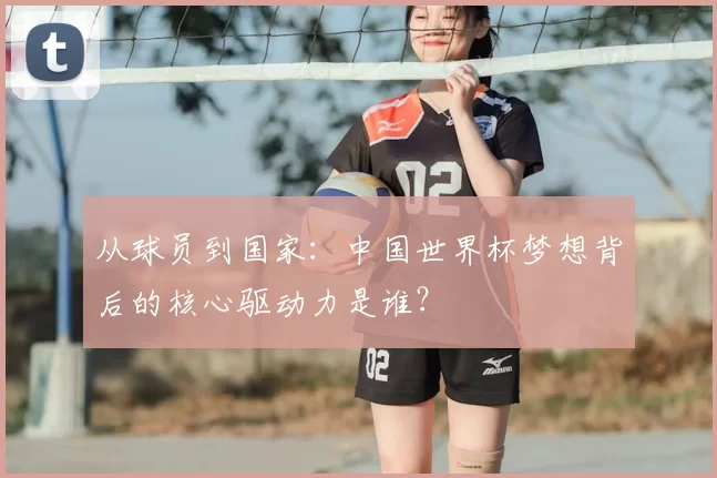 从球员到国家：中国世界杯梦想背后的核心驱动力是谁？