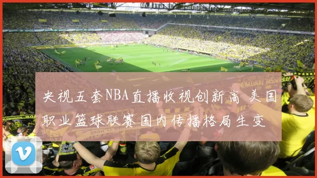 央视五套NBA直播收视创新高 美国职业篮球联赛国内传播格局生变