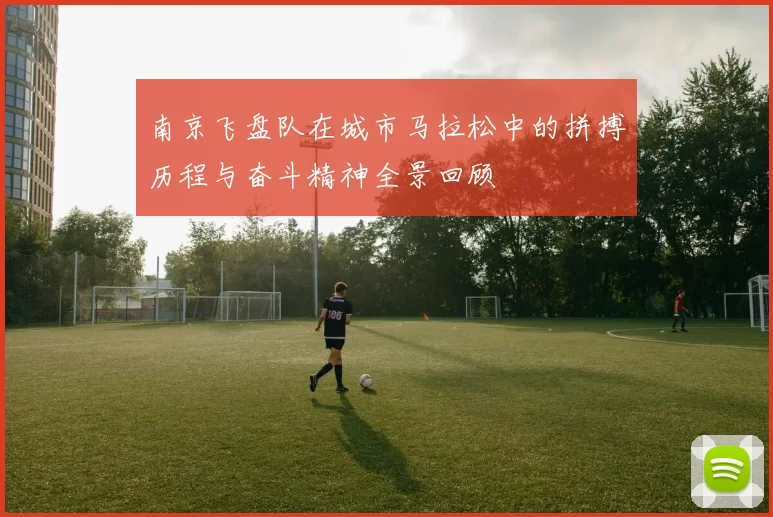 南京飞盘队在城市马拉松中的拼搏历程与奋斗精神全景回顾