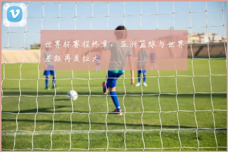 世界杯赛程终章，亚洲篮球与世界差距再度拉大